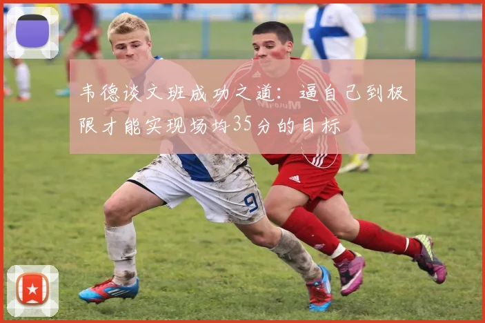 韦德谈文班成功之道：逼自己到极限才能实现场均35分的目标