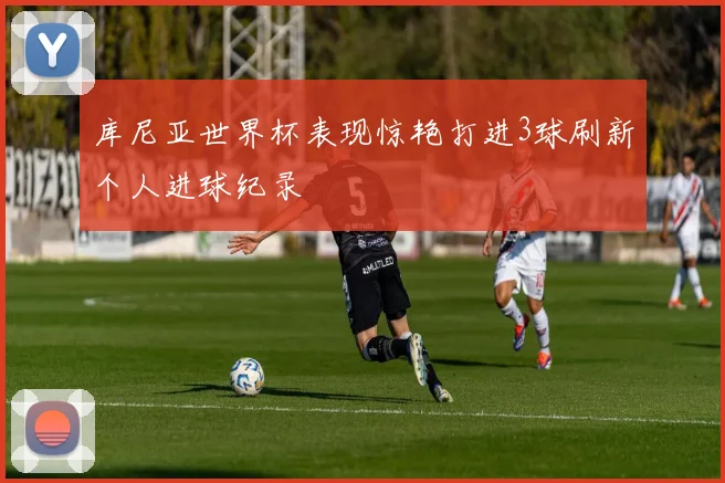 库尼亚世界杯表现惊艳打进3球刷新个人进球纪录