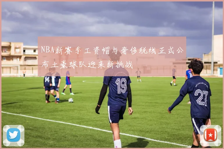 NBA新赛季工资帽与奢侈税线正式公布土豪球队迎来新挑战