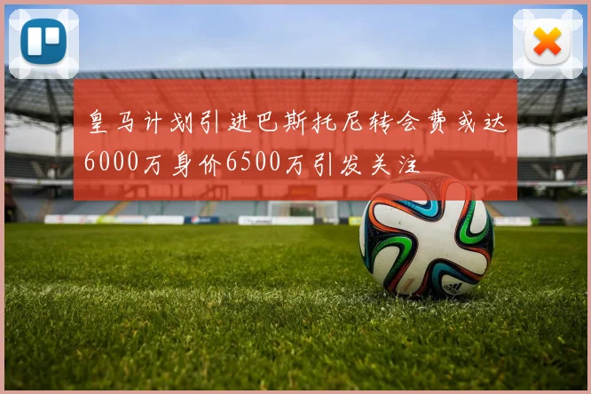 皇马计划引进巴斯托尼转会费或达6000万身价6500万引发关注