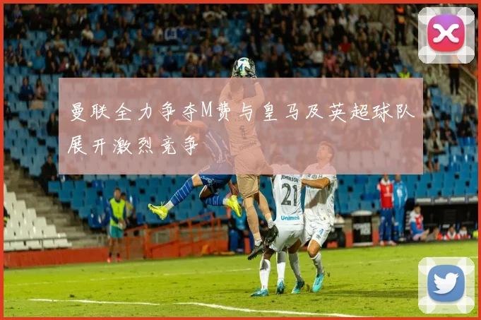 曼联全力争夺M费与皇马及英超球队展开激烈竞争