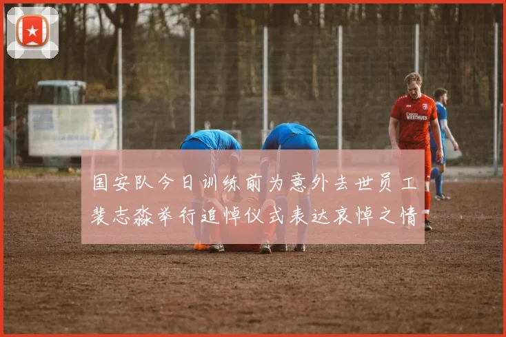 国安队今日训练前为意外去世员工裴志淼举行追悼仪式表达哀悼之情