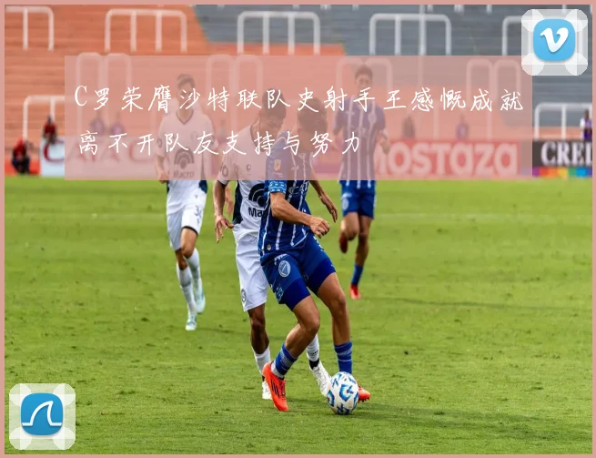 C罗荣膺沙特联队史射手王感慨成就离不开队友支持与努力