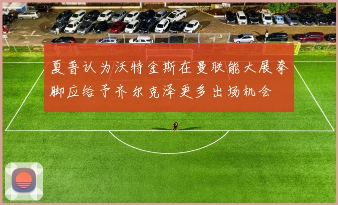 夏普认为沃特金斯在曼联能大展拳脚应给予齐尔克泽更多出场机会